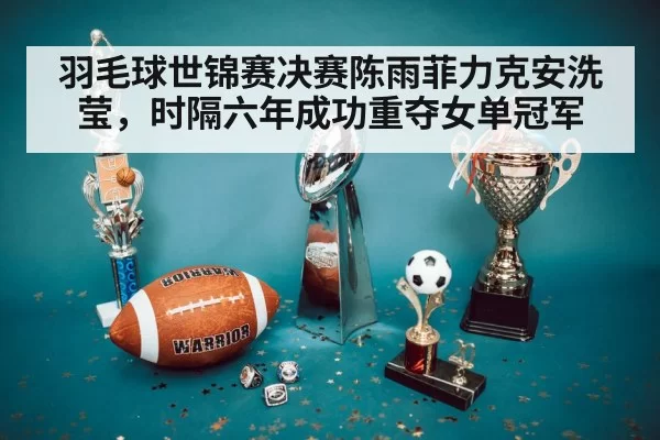 羽毛球世锦赛决赛陈雨菲力克安洗莹，时隔六年成功重夺女单冠军