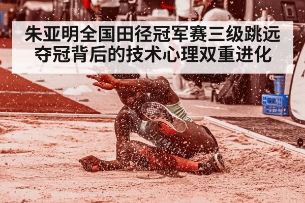 朱亚明全国田径冠军赛三级跳远夺冠背后的技术心理双重进化