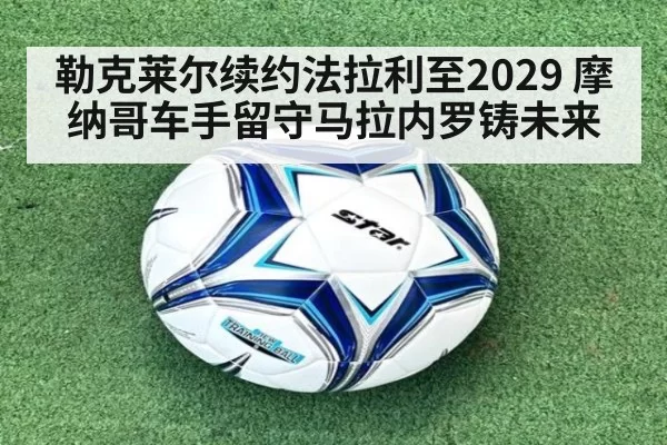 勒克莱尔续约法拉利至2029 摩纳哥车手留守马拉内罗铸未来